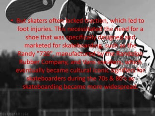 • But skaters often lacked traction, which led to 
foot injuries. This necessitated the need for a 
shoe that was specifically designed and 
marketed for skateboarding, such as the 
Randy "720", manufactured by the Randolph 
Rubber Company, and Vans sneakers, which 
eventually became cultural iconic signifiers for 
skateboarders during the 70s & 80's as 
skateboarding became more widespread. 
 