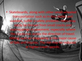 • Skateboards, along with other small-wheeled 
transportation such as in-line skates and 
scooters, suffer a safety problem: riders may 
easily be thrown from small cracks and 
outcroppings in pavement, especially where 
the cracks run across the direction of travel. 
Hitting such an irregularity is the major cause 
of falls and injuries. The risk may be reduced 
at higher travel speeds. 
 