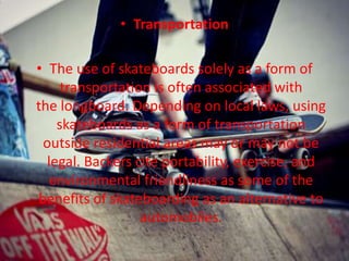 • Transportation 
• The use of skateboards solely as a form of 
transportation is often associated with 
the longboard. Depending on local laws, using 
skateboards as a form of transportation 
outside residential areas may or may not be 
legal. Backers cite portability, exercise, and 
environmental friendliness as some of the 
benefits of skateboarding as an alternative to 
automobiles. 
 