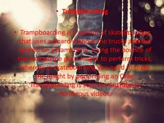 • Trampboarding 
• Trampboarding is a variant of skateboarding 
that uses a board without the trucks and the 
wheels on a trampoline. Using the bounce of 
the trampoline gives height to perform tricks, 
whereas in skateboarding you need to make 
the height by performing an Ollie. 
Trampboarding is seen on YouTube in 
numerous videos. 
 