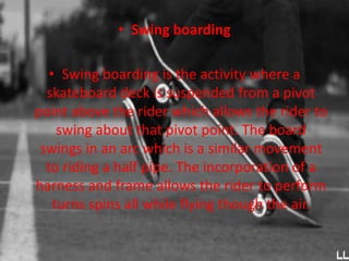 • Swing boarding 
• Swing boarding is the activity where a 
skateboard deck is suspended from a pivot 
point above the rider which allows the rider to 
swing about that pivot point. The board 
swings in an arc which is a similar movement 
to riding a half pipe. The incorporation of a 
harness and frame allows the rider to perform 
turns spins all while flying though the air. 
 