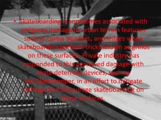 • Skateboarding is sometimes associated with 
property damage to urban terrain features 
such as curbs, benches, and ledges when 
skateboarders perform tricks known as grinds 
on these surfaces. Private industry has 
responded to this perceived damage with 
skate deterrent devices, such as 
the Skatestopper, in an effort to mitigate 
damage and discourage skateboarding on 
these surfaces. 
