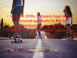 • Since the 1970s, skateparks have been 
constructed specifically for use by 
skateboarders, Freestyle 
BMXers, aggressive skaters, and very 
recently, scooters. 
 