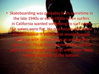 • Skateboarding was probably born sometime in 
the late 1940s or early 1950s when surfers 
in California wanted something to surf when 
the waves were flat. No one knows who made 
the first board; it seems that several people 
came up with similar ideas at around the 
same time. These first skateboarders started 
with wooden boxes or boards with roller skate 
wheels attached to the bottom. 
 