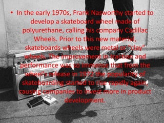 • In the early 1970s, Frank Nasworthy started to 
develop a skateboard wheel made of 
polyurethane, calling his company Cadillac 
Wheels. Prior to this new material, 
skateboards wheels were metal or "clay" 
wheels. The improvement in traction and 
performance was so immense that from the 
wheel's release in 1972 the popularity of 
skateboarding started to rise rapidly again, 
causing companies to invest more in product 
development. 
 