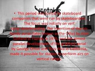• This period was fueled by skateboard 
companies that were run by skateboarders. 
The focus was initially on vert 
ramp skateboarding. The invention of the no-hands 
aerial (later known as the Ollie) by Alan 
Gelfand in Florida in 1976, and the almost 
parallel development of the grabbed aerial 
by George Orton and Tony Alva in California, 
made it possible for skaters to perform airs on 
vertical ramps. 
 