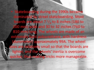 • Skateboarding during the 1990s became 
dominated by street skateboarding. Most 
boards are about 7 1⁄4 to 8 inches (180 to 
200 mm) wide and 30 to 32 inches (760 to 
810 mm) long. The wheels are made of an 
extremely hard polyurethane, with hardness 
(durometer) approximately 99A. The wheel 
sizes are relatively small so that the boards are 
lighter, and the wheels' inertia is overcome 
quicker, thus making tricks more manageable. 
 