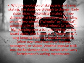 • With the evolution of skateparks and ramp 
skating, the skateboard began to change. Early 
skate tricks had consisted mainly of two-dimensional 
freestyle manoeuvres like riding 
on only two wheels ("wheelie" or "manual"), 
spinning only on the back wheels (a "pivot"), 
high jumping over a bar and landing on the 
board again, also known as a "hippie jump", 
long jumping from one board to another, 
(often over small barrels or fearless 
teenagers), or slalom. Another popular trick 
was the Bertlemann slide, named after Larry 
Bertelemann's surfing manoeuvres. 
 