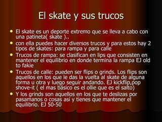 El skate y sus trucos
   El skate es un deporte extremo que se lleva a cabo con
    una patineta( skate )..
   con ella puedes hacer diversos trucos y para estos hay 2
    tipos de skates: para rampa y para calle
   Trucos de rampa: se clasifican en lips que consisten en
    mantener el equilibrio en donde termina la rampa EJ old
    to fakie
   Trucos de calle: pueden ser flips o grinds. Los flips son
    aquellos en los que le das la vuelta al skate de alguna
    forma u otra y luego seguir andando. EJ kickflip,pop
    shove-it ( el mas básico es el ollie que es el salto)
   Y los grinds son aquellos en los que te deslizas por
    pasamanos o cosas así y tienes que mantener el
    equilibrio. EJ 50-50
 