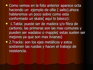    Como vemos en la foto anterior aparece octa
    haciendo un ejemplo de ollie ( salto).ahora
    hablaremos un poco sobre como esta
    conformado un skate( aquí lo básico):
    1.Tabla: puede ser de madera y/o fibra de
    carbono. las primeras son las mas comunes y
    pueden ser wadaloo o mapple( estas suelen ser
    mejores ya que son mas livianas)
   2.Tracks: son los ejes metálicos y estos
    sostienen las ruedas y hacen el trabajo de
    resistencia.
 