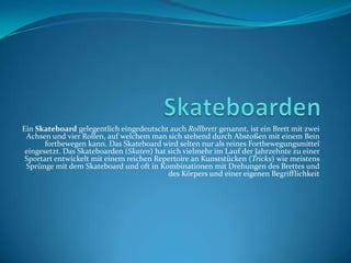 Skateboarden Ein Skateboard gelegentlich eingedeutscht auch Rollbrett genannt, ist ein Brett mit zwei Achsen und vier Rollen, auf welchem man sich stehend durch Abstoßen mit einem Bein fortbewegen kann. Das Skateboard wird selten nur als reines Fortbewegungsmittel eingesetzt. Das Skateboarden (Skaten) hat sich vielmehr im Lauf der Jahrzehnte zu einer Sportart entwickelt mit einem reichen Repertoire an Kunststücken (Tricks) wie meistens Sprünge mit dem Skateboard und oft in Kombinationen mit Drehungen des Brettes und des Körpers und einer eigenen Begrifflichkeit 