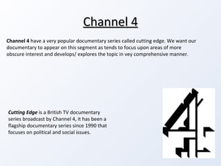 Channel 4 Cutting Edge  is a British TV documentary series broadcast by Channel 4, it has been a flagship documentary series since 1990 that focuses on political and social issues. Channel 4  have a very popular documentary series called cutting edge. We want our documentary to appear on this segment as tends to focus upon areas of more obscure interest and develops/ explores the topic in vey comprehensive manner.  