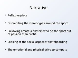 Narrative  Reflexive piece Discrediting the stereotypes around the sport.  Following amateur skaters who do the sport out of passion than profit.  Looking at the social aspect of skateboarding The emotional and physical drive to compete 