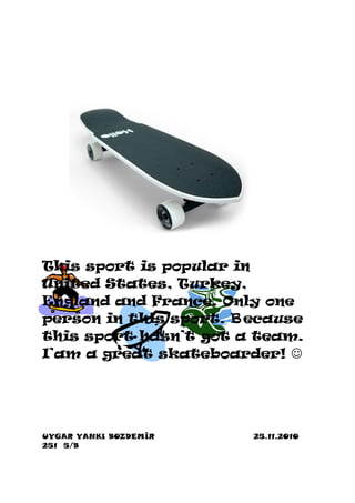 This sport is popular in
United States, Turkey,
England and France. Only one
person in this sport. B ecause
this sport hasn’t got a team.
I’am a great skateboarder! 




UYGAR YANKI BOZDEMİR    25.11.2010
251 5/B
 