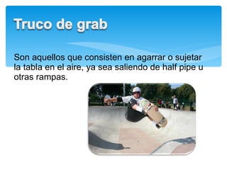 Son aquellos que consisten en agarrar o sujetar la tabla en el aire, ya sea saliendo de half pipe u otras rampas.