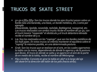 TRUCOS DE SKATE STREET
 50-50 o fifty-fifty: Son los trucos donde los ejes (trucks) pasan sobre un

borde (sea una baranda, una base, un borde metálico, etc.) como por
ejemplo
elboardslide, lipslide, noseslide, tailslide, feeblegrind, nosegrind, etc.
Los trucos realizados con ambos trucks recibe el nombre de 50-50, con
el truck trasero "raspando" el obstáculo y el truck delantero elevado
recibe el nombre de 5-0.
 Lip: Son los realizados en los "copings", que son los bordes metálicos de
los half-pipes. En estos trucos se intenta mantener el equilibrio sobre el
"coping" lo máximo posible, en una determinada postura.
 Grab: Son los trucos que se realizan en el aire, en los cuales agarramos
la tabla con la mano, dependiendo de dónde lo agarras y de la postura
que llevas. El truco en dónde se salta y se agarra en el aire de la parte
de en medio de la tabla, recibe el nombre de Melongrap.
 Flip o kickflip: Consiste en girar la tabla en 360º a lo largo del eje
del skate en la dirección del talón de los pies (hacia atrás).

 