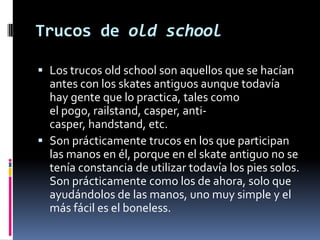 Trucos de old school
 Los trucos old school son aquellos que se hacían
antes con los skates antiguos aunque todavía
hay gente que lo practica, tales como
el pogo, railstand, casper, anticasper, handstand, etc.
 Son prácticamente trucos en los que participan

las manos en él, porque en el skate antiguo no se
tenía constancia de utilizar todavía los pies solos.
Son prácticamente como los de ahora, solo que
ayudándolos de las manos, uno muy simple y el
más fácil es el boneless.

 
