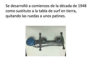 Se desarrolló a comienzos de la década de 1948
como sustituto a la tabla de surf en tierra,
quitando las ruedas a unos patines.
 