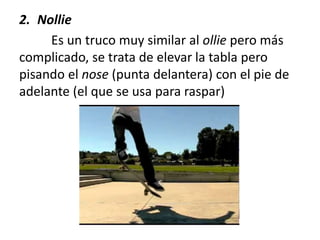 2. Nollie
Es un truco muy similar al ollie pero más
complicado, se trata de elevar la tabla pero
pisando el nose (punta delantera) con el pie de
adelante (el que se usa para raspar)
 