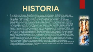 HISTORIA
 El surgimiento de este deporte extremo recae en el estado de California para los
años 1960 y 1970, época en la cual los deportes extremos como el "surfing" gozaban
de un gran auge mundialmente. El motivo principal de la creación de la
"skateboard" se basa en la sustitución de la tabla de Surf en tierra. Los primeros
diseños de estas consistían en solo un pedazo de madera cualquiera alterado con
ruedas de patines principalmente. Luego para el año 1972 se comenzó a fabricar
"skateboards" con una tecnología más avanzada y específica para esa modalidad.
Los materiales de fabricación consistían en hierro suave, de poca resistencia, arcilla
y caucho. Más adelante en 1972 se comenzó a notar por medio de revistas y los
medios de comunicación este interés por las "skateboards". Para los años 1975 y 1980
ya la modalidad estaba dispersada por toda América. Finalmente para el comienzo
de los años 1980, el "skateboarding" estaba expandido por cada rincón del mundo,
la juventud la adquirió como suya, al igual que los espacios públicos, ya que estos
son el "field" para poder practicar el deporte.2 Creado a partir de una variación del
surfing, este suele ser un reclamo publicitario para los jóvenes (skaters o no). Sobre los
que patinan, un reportaje del año 2002 para la American Sports Data estimó que
había 13,5 millones de skaters en todo el mundo; siendo el 84% menores de 18 años,
de los cuales el 74% eran hombres y el 26% mujeres. En 1963 en la ciudad de
California, tuvo lugar el primer campeonato de skateboard y dos años después ya se
había multiplicado la cantidad de skaters y se comenzaron a organizar los primeros
campeonatos internacionales (1965).
 