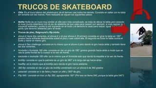 TRUCOS DE SKATEBOARD
 Ollie :Es el truco básico del skateboard, de él derivan casi todos los demás. Consiste en saltar con la tabla
sin tomarla con las manos. Para realizarlo se siguen los siguientes pasos:
 Nollie:Nollie es un truco muy similar al ollie pero más complicado, se trata de elevar la tabla pero pisando
el nose (punta delantera) con el pie de adelante (el que usas para raspar) por ejemplo: si eres regular (pie
izquierdo adelante), pones tu pie izquierdo en el nose y el derecho lo usas para raspar, igual que si eres
goofy (pie derecho adelante) pero al revés
 Trucos de piso, flatground o flip tricks
 shove-it: tiene dos variantes, el shove-it, y el pop shove-it. El primero consiste en girar la tabla en 180°
grados hacia enfrente deslizándola sobre el piso y caer sobre ella. El segundo es botar la tabla contra el
suelo y hacer el mismo giro.
 shove-it Sex challenge: consiste en lo mismo que el shove-it pero dando el giro hacia atrás y también tiene
las dos variantes.
 frontside o frontside 180 ollie: consiste en dar un giro de 180° grados girando hacia atrás a modo que se
vea la parte frontal de tu cuerpo si te ven de frente.
 backside o backside 180 ollie: es lo mismo que el frontside solo que dando la espalda si te ven de frente.
 kickflip: consiste en que la patineta de un giro de 360° a lo largo del eje hacia atrás.
 heelflip: es lo mismo que el kickflip pero dando el giro hacia adelante.
 360 flip: consiste en dar un giro de kickflip combinado con un shove-it de 360 grados
 caberiall: consiste en ir de fakie y hacer un ollie y 360º de giro.
 Flip 540 : consiste en tirar un flip 360, agregandole 180° (Por eso se llama 540, porque la tabla gira 540°).
 