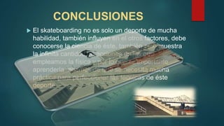 CONCLUSIONES
 El skateboarding no es solo un deporte de mucha
habilidad, también influyen en el otros factores, debe
conocerse la ciencia de éste, también esto muestra
la infinita cantidad de acciones en las que
empleamos la física y por lo que es importante
aprenderla además de que se necesita mucha
práctica para perfeccionar las técnicas de éste
deporte.
 