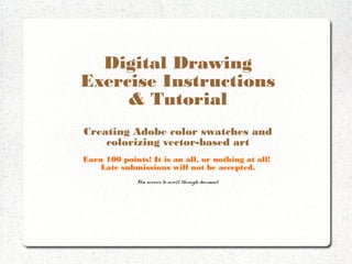 Color in Adobe Illustrator
Exercise Instructions
& Tutorial
Creating Adobe color swatches and
colorizing vector-based art
Earn 100 points! It is an all, or nothing at all!
Late submissions will not be accepted.
Use arrows to scroll through document.

 