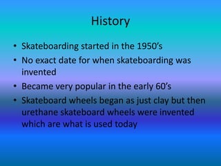 History
• Skateboarding started in the 1950’s
• No exact date for when skateboarding was
invented
• Became very popular in the early 60’s
• Skateboard wheels began as just clay but then
urethane skateboard wheels were invented
which are what is used today
 
