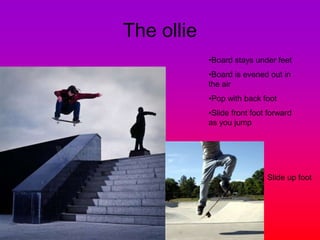 The ollie
•Board stays under feet
•Board is evened out in
the air
•Pop with back foot
•Slide front foot forward
as you jump
Slide up foot
 