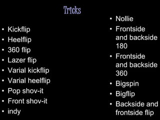 Tricks
• Kickflip
• Heelflip
• 360 flip
• Lazer flip
• Varial kickflip
• Varial heelflip
• Pop shov-it
• Front shov-it
• indy
• Nollie
• Frontside
and backside
180
• Frontside
and backside
360
• Bigspin
• Bigflip
• Backside and
frontside flip
 