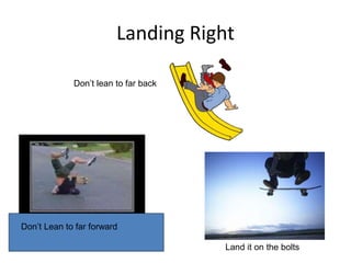 Landing Right
Don’t lean to far back
Don’t Lean to far forward
Land it on the bolts
 