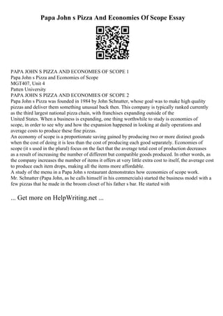 Papa John s Pizza And Economies Of Scope Essay
PAPA JOHN S PIZZA AND ECONOMIES OF SCOPE 1
Papa John s Pizza and Economies of Scope
MGT407, Unit 4
Patten University
PAPA JOHN S PIZZA AND ECONOMIES OF SCOPE 2
Papa John s Pizza was founded in 1984 by John Schnatter, whose goal was to make high quality
pizzas and deliver them something unusual back then. This company is typically ranked currently
as the third largest national pizza chain, with franchises expanding outside of the
United States. When a business is expanding, one thing worthwhile to study is economies of
scope, in order to see why and how the expansion happened in looking at daily operations and
average costs to produce these fine pizzas.
An economy of scope is a proportionate saving gained by producing two or more distinct goods
when the cost of doing it is less than the cost of producing each good separately. Economies of
scope (it s used in the plural) focus on the fact that the average total cost of production decreases
as a result of increasing the number of different but compatible goods produced. In other words, as
the company increases the number of items it offers at very little extra cost to itself, the average cost
to produce each item drops, making all the items more affordable.
A study of the menu in a Papa John s restaurant demonstrates how economies of scope work.
Mr. Schnatter (Papa John, as he calls himself in his commercials) started the business model with a
few pizzas that he made in the broom closet of his father s bar. He started with
... Get more on HelpWriting.net ...
 