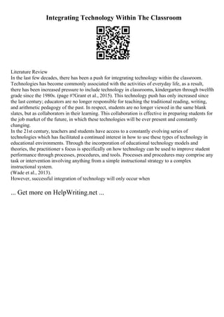 Integrating Technology Within The Classroom
Literature Review
In the last few decades, there has been a push for integrating technology within the classroom.
Technologies has become commonly associated with the activities of everyday life, as a result,
there has been increased pressure to include technology in classrooms, kindergarten through twelfth
grade since the 1980s. (page #?Grant et al., 2015). This technology push has only increased since
the last century; educators are no longer responsible for teaching the traditional reading, writing,
and arithmetic pedagogy of the past. In respect, students are no longer viewed in the same blank
slates, but as collaborators in their learning. This collaboration is effective in preparing students for
the job market of the future, in which these technologies will be ever present and constantly
changing.
In the 21st century, teachers and students have access to a constantly evolving series of
technologies which has facilitated a continued interest in how to use these types of technology in
educational environments. Through the incorporation of educational technology models and
theories, the practitioner s focus is specifically on how technology can be used to improve student
performance through processes, procedures, and tools. Processes and procedures may comprise any
task or intervention involving anything from a simple instructional strategy to a complex
instructional system.
(Wade et al., 2013).
However, successful integration of technology will only occur when
... Get more on HelpWriting.net ...
 