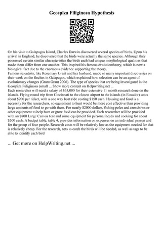 Geospiza Filiginosa Hypothesis
On his visit to Galapagos Island, Charles Darwin discovered several species of birds. Upon his
arrival in England, he discovered that the birds were actually the same species. Although they
possessed certain similar characteristics the birds each had unique morphological qualities that
made them differ from one another. This inspired his famous evolutiontheory, which is now a
biological fact due to the enormous evidence supporting the theory.
Famous scientists, like Rosemary Grant and her husband, made so many important discoveries on
their work on the finches in Galapagos, which explained how selection can be an agent of
evolutionary changes (Grant Grant 2006). The type of species that are being investigated is the
Geospiza Fuliginosa (small ... Show more content on Helpwriting.net ...
Each researcher will need a salary of $65,000 for their extensive 11 month research done on the
islands. Flying round trip from Cincinnati to the closest airport to the islands (in Ecuador) costs
about $900 per ticket, with a one way boat ride costing $150 each. Housing and food is a
necessity for the researchers, so equipment to hunt would be more cost effective than providing
large amounts of food to go with them. For nearly $2000 dollars, fishing poles and crossbows or
other equipment to help hunt or grow food can be provided. Each researcher will be provided
with an $800 Large Canvas tent and some equipment for personal needs and cooking for about
$500 each. A budget table, table 4, provides information on expenses on an individual person and
for the group of four people. Research costs will be relatively low as the equipment needed for that
is relatively cheap. For the research, nets to catch the birds will be needed, as well as tags to be
able to identify each bird
... Get more on HelpWriting.net ...
 