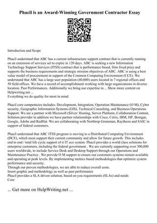 Phacil is an Award-Winning Government Contractor Essay
Introduction and Scope
Phacil understand that ABC has a current infrastructure support contract that is currently running
on an extension of services set to expire in 120 days. ABC is seeking a new Information
Technology Support Services (ITSS) contract that is performance based, firm fixed price and
supports the business requirements and strategic mission objectives of ABC. ABC is using a best
value model of procurement in support of the Common Computing Environment (CCE). We
understand that ABC has a large user population (40,000) users located in 7 regional offices and
50 field offices. We have a record of accomplishment working with large organizations in diverse
location. Past Performances. Additionally we bring our expertise in ... Show more content on
Helpwriting.net ...
Everything we do quality for most in mind
Phacil core compentcies includes: Development, Integration, Operation Maintenance (O M), Cyber
security, Geographic Information Systems (GIS), Technical Consulting, and Business Operations
Support. We are a partner with Microsoft (Silver: Hosting, Server Platform, Collaboration Content,
Solution provider in addition we have partner relationships with Cisco, Citrix, IBM, HP, Bomgar,
Google, Adobe and RedHat. We are collaborating with Northrop Grumman, Raytheon and SAIC in
support of federal customers.
Phacil understand that ABC ITSS program is moving to a Distributed Computing Environment
(DCE), which must support their current community and allow for future growth. This includes
end to end / total life cycle support of it IT eco system. Phacil provides a world class solutions for
enterprise customers, including the federal government . We are currently supporting over 300,000
users worldwide, to include Service Desk and Desktop Support through our Operations and
Maintenance Practice . We provide O M support to ensure our customers systems remain available
and operating at peak levels. By implementing metrics based methodologies that optimize system
performance and security.
Through our proven methodologies, we are able to reduce overall costs.
Insert graphic and methodology as well as past performance
Phacil provides a SLA driven solution, based on you requirements (SLAs) and needs
Core
... Get more on HelpWriting.net ...
 