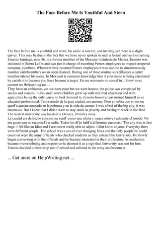 The Face Before Me Is Youthful And Stern
The face before me is youthful and stern; his smile is sincere, and inviting yet there is a slight
quiver. This may be due to the fact that we have never spoken in such a formal and serious setting.
Ernesto Santiago, now 46, is a former member of the Mexican Infanteria de Marina. Ernesto was
stationed in Sierra LeГіn and was put in charge of escorting Pemex employees to inspect tampered
company pipelines. Whenever they escorted Pemex employees it was routine to simultaneously
monitor cartelmembers on an open channel. During one of these routine surveillances a cartel
member uttered his name. In Mexicoit is common knowledge that if your name is being circulated
by cartels it is because you have become a target. En ese momento mi corazГіn... Show more
content on Helpwriting.net ...
They have an ambiance, yes we were poor but we were honest, the police was comprised by
uncles and cousins. In his small town children grew up with minimal education and with
agriculture being the only career to look forward to. Ernesto however envisioned himself as an
educated professional. Tenia miedo de la gran ciudad, era enorme. Pero yo sabia que yo no me
querГa quedar atrapado en la pobreza y en la vida de campo/ I was afraid of the big city, it was
enormous. But I knew that I didn t want to stay stuck in poverty and having to work in the field.
The nearest university was located in Oaxaca, 20 miles away.
La ciudad era de hecho enorme me sentГ como una idiota y nunca estuve realmente cГіmodo. No
me gusto que no reconocГa a nadie. Todos los dГas habГa diferentes personas./ The city was in fact
huge. I felt like an Idiot and I was never really able to adjust. I dint know anyone. Everyday there
were different people. The school was a sea of ever changing faces and the only people he could
count on were the army officials who checked students as they entered the University. He slowly
began conversing with the officials and he became interested in their profession. As academics
became overwhelming and expensive he deemed it as a sign that University was not for him.
Ernesto decided to then drop out of school and enlisted in the army and became a
... Get more on HelpWriting.net ...
 