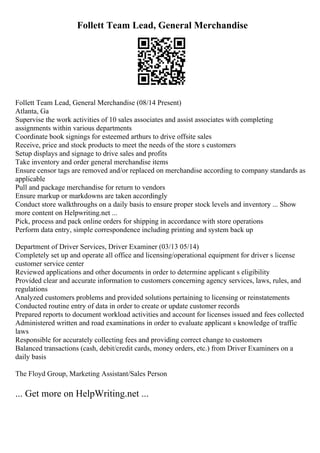 Follett Team Lead, General Merchandise
Follett Team Lead, General Merchandise (08/14 Present)
Atlanta, Ga
Supervise the work activities of 10 sales associates and assist associates with completing
assignments within various departments
Coordinate book signings for esteemed arthurs to drive offsite sales
Receive, price and stock products to meet the needs of the store s customers
Setup displays and signage to drive sales and profits
Take inventory and order general merchandise items
Ensure censor tags are removed and/or replaced on merchandise according to company standards as
applicable
Pull and package merchandise for return to vendors
Ensure markup or markdowns are taken accordingly
Conduct store walkthroughs on a daily basis to ensure proper stock levels and inventory ... Show
more content on Helpwriting.net ...
Pick, process and pack online orders for shipping in accordance with store operations
Perform data entry, simple correspondence including printing and system back up
Department of Driver Services, Driver Examiner (03/13 05/14)
Completely set up and operate all office and licensing/operational equipment for driver s license
customer service center
Reviewed applications and other documents in order to determine applicant s eligibility
Provided clear and accurate information to customers concerning agency services, laws, rules, and
regulations
Analyzed customers problems and provided solutions pertaining to licensing or reinstatements
Conducted routine entry of data in order to create or update customer records
Prepared reports to document workload activities and account for licenses issued and fees collected
Administered written and road examinations in order to evaluate applicant s knowledge of traffic
laws
Responsible for accurately collecting fees and providing correct change to customers
Balanced transactions (cash, debit/credit cards, money orders, etc.) from Driver Examiners on a
daily basis
The Floyd Group, Marketing Assistant/Sales Person
... Get more on HelpWriting.net ...
 
