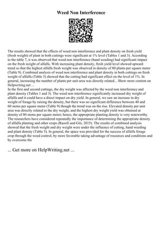 Weed Non Interference
The results showed that the effects of weed non interference and plant density on fresh yield
(fresh weight) of plant in both cuttings were significant at 1% level (Tables 1 and 3). According
to the table 7, it was observed that weed non interference (hand weeding) had significant impact
on the fresh weight of alfalfa. With increasing plant density, fresh yield level showed upward
trend so that the highest alfalfa fresh weight was observed in density of 80 plants per square meter
(Table 9). Combined analysis of weed non interference and plant density in both cuttings on fresh
weight of alfalfa (Table 5) showed that the cutting had significant effect on the level of 1%. In
general, increasing the number of plants per unit area was directly related... Show more content on
Helpwriting.net ...
In the first and second cuttings, the dry weight was affected by the weed non interference and
plant density (Tables 1 and 3). The weed non interference significantly increased dry weight of
alfalfa and it could have a direct impact on dry yield. In general, we saw an increase in dry
weight of forage by raising the density, but there was no significant difference between 40 and
60 stems per square meter (Table 9) though the trend was on the rise. Elevated density per unit
area was directly related to the dry weight, and the highest dry weight yield was obtained at
density of 80 stems per square meter; hence, the appropriate planting density is very noteworthy.
The researchers have considered repeatedly the importance of determining the appropriate density
of alfalfa planting and other crops (Raoofi and Giti, 2015). The results of combined analysis
showed that the fresh weight and dry weight were under the influence of cutting, hand weeding
and plant density (Table 5). In general, the space was provided for the success of alfalfa forage
crop through the weed control, by more favorable taking advantage of resources and conditions and
by overcome the
... Get more on HelpWriting.net ...
 