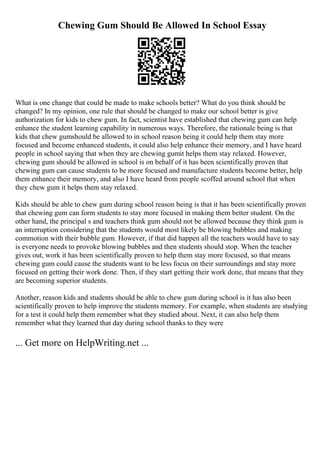 Chewing Gum Should Be Allowed In School Essay
What is one change that could be made to make schools better? What do you think should be
changed? In my opinion, one rule that should be changed to make our school better is give
authorization for kids to chew gum. In fact, scientist have established that chewing gum can help
enhance the student learning capability in numerous ways. Therefore, the rationale being is that
kids that chew gumshould be allowed to in school reason being it could help them stay more
focused and become enhanced students, it could also help enhance their memory, and I have heard
people in school saying that when they are chewing gumit helps them stay relaxed. However,
chewing gum should be allowed in school is on behalf of it has been scientifically proven that
chewing gum can cause students to be more focused and manufacture students become better, help
them enhance their memory, and also I have heard from people scoffed around school that when
they chew gum it helps them stay relaxed.
Kids should be able to chew gum during school reason being is that it has been scientifically proven
that chewing gum can form students to stay more focused in making them better student. On the
other hand, the principal s and teachers think gum should not be allowed because they think gum is
an interruption considering that the students would most likely be blowing bubbles and making
commotion with their bubble gum. However, if that did happen all the teachers would have to say
is everyone needs to provoke blowing bubbles and then students should stop. When the teacher
gives out, work it has been scientifically proven to help them stay more focused, so that means
chewing gum could cause the students want to be less focus on their surroundings and stay more
focused on getting their work done. Then, if they start getting their work done, that means that they
are becoming superior students.
Another, reason kids and students should be able to chew gum during school is it has also been
scientifically proven to help improve the students memory. For example, when students are studying
for a test it could help them remember what they studied about. Next, it can also help them
remember what they learned that day during school thanks to they were
... Get more on HelpWriting.net ...
 