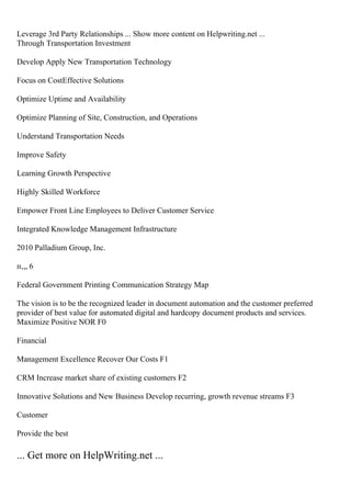 Leverage 3rd Party Relationships ... Show more content on Helpwriting.net ...
Through Transportation Investment
Develop Apply New Transportation Technology
Focus on CostEffective Solutions
Optimize Uptime and Availability
Optimize Planning of Site, Construction, and Operations
Understand Transportation Needs
Improve Safety
Learning Growth Perspective
Highly Skilled Workforce
Empower Front Line Employees to Deliver Customer Service
Integrated Knowledge Management Infrastructure
2010 Palladium Group, Inc.
п‚„ 6
Federal Government Printing Communication Strategy Map
The vision is to be the recognized leader in document automation and the customer preferred
provider of best value for automated digital and hardcopy document products and services.
Maximize Positive NOR F0
Financial
Management Excellence Recover Our Costs F1
CRM Increase market share of existing customers F2
Innovative Solutions and New Business Develop recurring, growth revenue streams F3
Customer
Provide the best
... Get more on HelpWriting.net ...
 