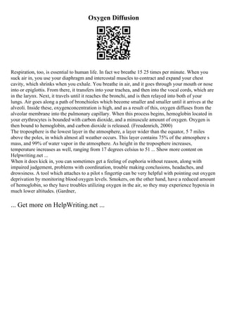 Oxygen Diffusion
Respiration, too, is essential to human life. In fact we breathe 15 25 times per minute. When you
suck air in, you use your diaphragm and intercostal muscles to contract and expand your chest
cavity, which shrinks when you exhale. You breathe in air, and it goes through your mouth or nose
into or epiglottis. From there, it transfers into your trachea, and then into the vocal cords, which are
in the larynx. Next, it travels until it reaches the bronchi, and is then relayed into both of your
lungs. Air goes along a path of bronchioles which become smaller and smaller until it arrives at the
alveoli. Inside these, oxygenconcentration is high, and as a result of this, oxygen diffuses from the
alveolar membrane into the pulmonary capillary. When this process begins, hemoglobin located in
your erythrocytes is bounded with carbon dioxide, and a minuscule amount of oxygen. Oxygen is
then bound to hemoglobin, and carbon dioxide is released. (Freudenrich, 2000)
The troposphere is the lowest layer in the atmosphere, a layer wider than the equator, 5 7 miles
above the poles, in which almost all weather occurs. This layer contains 75% of the atmosphere s
mass, and 99% of water vapor in the atmosphere. As height in the troposphere increases,
temperature increases as well, ranging from 17 degrees celsius to 51 ... Show more content on
Helpwriting.net ...
When it does kick in, you can sometimes get a feeling of euphoria without reason, along with
impaired judgement, problems with coordination, trouble making conclusions, headaches, and
drowsiness. A tool which attaches to a pilot s fingertip can be very helpful with pointing out oxygen
deprivation by monitoring blood oxygen levels. Smokers, on the other hand, have a reduced amount
of hemoglobin, so they have troubles utilizing oxygen in the air, so they may experience hypoxia in
much lower altitudes. (Gardner,
... Get more on HelpWriting.net ...
 