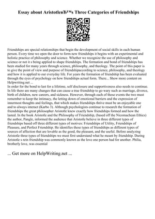 Essay about AristotleвЂ™s Three Categories of Friendships
Friendships are special relationships that begin the development of social skills in each human
person. Every time we open the door to form new friendships it begins with an experimental and
holistic practice of philosophy and science. Whether we recognize the use of philosophy and
science or not it s being applied to shape friendships. The formation and bond of friendships has
been studied for many years through science, philosophy, and theology. The point of this paper is
to give the point of view and purpose of friendshipaccording to science, philosophy, and theology
and how it is applied to our everyday life. For years the formation of friendship has been evaluated
through the eyes of psychology on how friendships actual form. There... Show more content on
Helpwriting.net ...
In order for the bond to last for a lifetime, self disclosure and supportiveness also needs to continue.
In life there are many changes that can cause a true friendship to go wary such as marriage, divorce,
birth of children, new careers, and sickness. However, through each of those events the two must
remember to keep the intimacy, the letting down of emotional barriers and the expression of
innermost thoughts and feelings, that which makes friendships thrive must be an enjoyable one
and to always interact (Karbo 3). Although psychologists continue to research the formation of
friendships the great philosopher Aristotle knew exactly how friendships formed and how the
lasted. In the book Aristotle and the Philosophy of Friendship, (based off the Nicomachean Ethics)
the author, Pangle, informed the audience that Aristotle believe in three different types of
friendships based off three different types of motives: Friendships of Utility, Friendships of
Pleasure, and Perfect Friendship. He identifies these types of friendships as different types of
sources of affection that are lovable as the good, the pleasant, and the useful. Before analyzing
Aristotle three types of friendships we must first understand what he meant by friendship. During
Aristotle s rein friendship was commonly known as the love one person had for another. Philia,
brotherly love, was essential
... Get more on HelpWriting.net ...
 