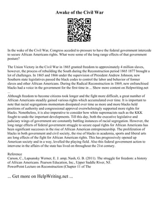 Awake of the Civil War
In the wake of the Civil War, Congress acceded to pressure to have the federal government intercede
to secure African Americans rights. What were some of the long range effects of that government
posture?
The Union Victory in the Civil War in 1865 granted freedom to approximately 4 million slaves,
however, the process of rebuilding the South during the Reconstruction period 1865 1877 brought a
lot of challenges. In 1865 and 1866 under the supervision of President Andrew Johnson, new
Southern state legislatives passed the black codes to control the labor and behavior of former
slaves and other African Americans. During the Radical Reconstruction in 1869, new enfranchised
blacks had a voice in the government for the first time in ... Show more content on Helpwriting.net
...
Although freedom to become citizens took longer and the fight more difficult, a great number of
African Americans steadily gained various rights which accumulated over time. It is important to
note that racial segregations momentum dissipated over time as more and more blacks held
positions of authority and congressional approval overwhelmingly supported more rights for
blacks. Nonetheless, it is also imperative to consider how white supremacists such as the KKK
fought to undo the important developments. Till this day, both the executive legislative and
judiciary wings of government are constantly battling instances of racial segregation. However, the
long range effects of federal government struggle to secure equal rights for African Americans has
been significant successes in the rise of African American entrepreneurship. The proliferation of
blacks in both government and civil society, the rise of blacks in academia, sports and liberal arts
are long effects of the fight for African American rights. This has progressively opened up
American society and in a way, levelled the playing field. Also this federal government action to
intervene in the affairs of the state has lived on throughout the 21st century.
Reference
Carson, C., Lapsansky Werner, E. J. amp; Nash, G. B. (2011). The struggle for freedom: a history
of African Americans. Pearson Education, Inc., Upper Saddle River, NJ.
PowerPoint Lecture on Reconstruction (Chapter 11 of The
... Get more on HelpWriting.net ...
 