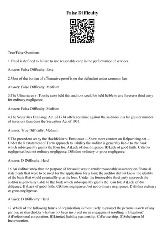 False Difficulty
True/False Questions
1.Fraud is defined as failure to use reasonable care in the performance of services.
Answer: False Difficulty: Easy
2.Most of the burden of affirmative proof is on the defendant under common law.
Answer: False Difficulty: Medium
3.The Ultramares v. Touche case held that auditors could be held liable to any foreseen third party
for ordinary negligence.
Answer: False Difficulty: Medium
4.The Securities Exchange Act of 1934 offers recourse against the auditors to a far greater number
of investors than does the Securities Act of 1933.
Answer: True Difficulty: Medium
5.The precedent set by the Hochfelder v. Ernst case ... Show more content on Helpwriting.net ...
Under the Restatement of Torts approach to liability the auditor is generally liable to the bank
which subsequently grants the loan for: A)Lack of due diligence. B)Lack of good faith. C)Gross
negligence, but not ordinary negligence. D)Either ordinary or gross negligence.
Answer: D Difficulty: Hard
16.An auditor knew that the purpose of her audit was to render reasonable assurance on financial
statements that were to be used for the application for a loan; the auditor did not know the identity
of the bank that would eventually give the loan. Under the foreseeable third party approach the
auditor is generally liable to the bank which subsequently grants the loan for: A)Lack of due
diligence. B)Lack of good faith. C)Gross negligence, but not ordinary negligence. D)Either ordinary
or gross negligence.
Answer: D Difficulty: Hard
17.Which of the following forms of organization is most likely to protect the personal assets of any
partner, or shareholder who has not been involved on an engagement resulting in litigation?
A)Professional corporation. B)Limited liability partnership. C)Partnership. D)Subchapter M
Incorporation.
 