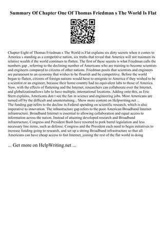 Summary Of Chapter One Of Thomas Friedman s The World Is Flat
Chapter Eight of Thomas Friedman s The World is Flat explains six dirty secrets when it comes to
America s standing as a competitive nation, six truths that reveal that America will not maintain its
relative wealth if the world continues to flatten. The first of these secrets is what Friedman calls the
numbers gap , referring to the declining number of Americans who are training to become scientists
and engineers compared to citizens of other nations. Friedman posits that scientists and engineers
are paramount to an economy that wishes to be flourish and be competitive. Before the world
began to flatten, citizens of foreign nations would have to emigrate to America if they wished to be
a scientist or an engineer, because their home country had no equivalent labs to those of America.
Now, with the effects of flattening and the Internet, researchers can collaborate over the Internet,
and globalizationallows labs to have multiple, international locations. Adding onto this, as Eric
Stern explains, Americans don t see the fun in science and engineering jobs. Most Americans are
turned off by the difficult and unentertaining... Show more content on Helpwriting.net ...
The funding gap refers to the decline in Federal spending on scientific research, which is also
imperative to innovation. The infrastructure gap refers to the poor American Broadband Internet
infrastructure. Broadband Internet is essential to allowing collaboration and equal access to
information across the nation. Instead of attaining developed research and Broadband
infrastructure, Congress and President Bush have resorted to pork barrel legislation and less
necessary line items, such as defense. Congress and the President each need to begin initiatives to
increase funding going to research, and set up a strong Broadband infrastructure so that all
Americans can have cheap access to fast Internet, joining the rest of the flat world in doing
... Get more on HelpWriting.net ...
 