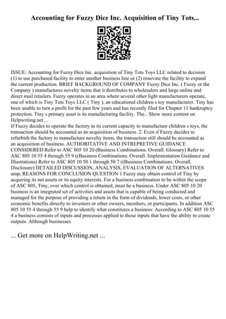 Accounting for Fuzzy Dice Inc. Acquisition of Tiny Tots...
ISSUE: Accounting for Fuzzy Dice Inc. acquisition of Tiny Tots Toys LLC related to decision
(1) to use purchased facility to enter another business line or (2) renovate the facility to expand
the current production. BRIEF BACKGROUND OF COMPANY Fuzzy Dice Inc. ( Fuzzy or the
Company ) manufactures novelty items that it distributes to wholesalers and large online and
direct mail retailers. Fuzzy operates in an area where several other light manufacturers operate,
one of which is Tiny Tots Toys LLC ( Tiny ), an educational children s toy manufacturer. Tiny has
been unable to turn a profit for the past few years and has recently filed for Chapter 11 bankruptcy
protection. Tiny s primary asset is its manufacturing facility. The... Show more content on
Helpwriting.net ...
If Fuzzy decides to operate the factory in its current capacity to manufacture children s toys, the
transaction should be accounted as an acquisition of business. 2. Even if Fuzzy decides to
refurbish the factory to manufacture novelty items, the transaction still should be accounted as
an acquisition of business. AUTHORITATIVE AND INTREPRETIVE GUIDANCE
CONSIDERED Refer to ASC 805 10 20 (Business Combinations. Overall. Glossary) Refer to
ASC 805 10 55 4 through 55 9 ((Business Combinations. Overall. Implementation Guidance and
Illustrations) Refer to ASC 805 10 50 1 through 50 7 ((Business Combinations. Overall.
Disclosure) DETAILED DISCUSSION, ANALYSIS, EVALUATION OF ALTERNATIVES
amp; REASONS FOR CONCLUSION QUESTION 1 Fuzzy may obtain control of Tiny by
acquiring its net assets or its equity interests. For a business combination to be within the scope
of ASC 805, Tiny, over which control is obtained, must be a business. Under ASC 805 10 20
business is an integrated set of activities and assets that is capable of being conducted and
managed for the purpose of providing a return in the form of dividends, lower costs, or other
economic benefits directly to investors or other owners, members, or participants. In addition ASC
805 10 55 4 through 55 9 help to identify what constitutes a business: According to ASC 805 10 55
4 a business consists of inputs and processes applied to those inputs that have the ability to create
outputs. Although businesses
... Get more on HelpWriting.net ...
 