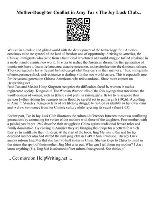 Mother-Daughter Conflict in Amy Tan s The Joy Luck Club...
We live in a mobile and global world with the development of the technology. Still America
continues to be the symbol of the land of freedom and of opportunity. Arriving to America, the
Chinese immigrants who come from a traditional, structured, old world struggle to find a balance in
a modern and dynamic new world. In order to realize the American dream, the first generation of
immigrants have to learn the language, acquire education, and assimilate into the dominant culture.
They courageously leave the past behind except what they carry in their memory. Thus, immigrants
often experience shock and resistance in dealing with the new world culture. This is especially true
for the second generation Chinese Americans who resist and are... Show more content on
Helpwriting.net ...
Both Tan and Maxine Hong Kingston recognize the difficulties faced by women in such a
regimented society. Kingston in The Woman Warrior tells of the folk sayings that proclaimed the
worthlessness of women, such as [t]here s not profit in raising girls. Better to raise geese than
girls, or [w]hen fishing for treasures in the flood, be careful not to pull in girls (195,6). According
to Anne P. Standley, Kingston tells of her lifelong struggle to fashion an identity on her own terms
and to draw sustenance from her Chinese culture while rejecting its sexist values (165).
For her part, Tan in Joy Luck Club illustrates the cultural differences between these two conflicting
generations by alternating the voices of the mothers with those of the daughters. Four mothers with
a painful past in pre 1949 describe their struggles in China against traditional female roles and
family domination. By coming to America they are bringing their hope for a better life which
they try to instill into their children. At the start of the book, Jing Mei sits in the seat for her
deceased mother who had started the mah jong club in 1949 in San Francisco. The Joy Luck
aunties inform Jing Mei that she has two half sisters in China. She has to go to China to instill in
the sisters the spirit of their mother. Jing Mei cries out, What can I tell about my mother? I don t
know anything (31). Jing Mei is ashamed of her cultural background. She thinks of
... Get more on HelpWriting.net ...
 