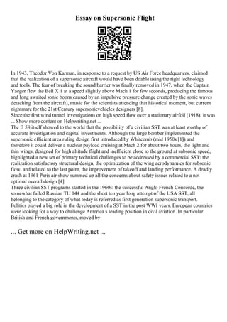Essay on Supersonic Flight
In 1943, Theodor Von Karman, in response to a request by US Air Force headquarters, claimed
that the realization of a supersonic aircraft would have been doable using the right technology
and tools. The fear of breaking the sound barrier was finally removed in 1947, when the Captain
Yaeger flew the Bell X 1 at a speed slightly above Mach 1 for few seconds, producing the famous
and long awaited sonic boom(caused by an impulsive pressure change created by the sonic waves
detaching from the aircraft), music for the scientists attending that historical moment, but current
nightmare for the 21st Century supersonicvehicles designers [8].
Since the first wind tunnel investigations on high speed flow over a stationary airfoil (1918), it was
... Show more content on Helpwriting.net ...
The B 58 itself showed to the world that the possibility of a civilian SST was at least worthy of
accurate investigation and capital investments. Although the large bomber implemented the
supersonic efficient area ruling design first introduced by Whitcomb (mid 1950s [1]) and
therefore it could deliver a nuclear payload cruising at Mach 2 for about two hours, the light and
thin wings, designed for high altitude flight and inefficient close to the ground at subsonic speed,
highlighted a new set of primary technical challenges to be addressed by a commercial SST: the
realization satisfactory structural design, the optimization of the wing aerodynamics for subsonic
flow, and related to the last point, the improvement of takeoff and landing performance. A deadly
crash at 1961 Paris air show summed up all the concerns about safety issues related to a not
optimal overall design [4].
Three civilian SST programs started in the 1960s: the successful Anglo French Concorde, the
somewhat failed Russian TU 144 and the short ten year long attempt of the USA SST, all
belonging to the category of what today is referred as first generation supersonic transport.
Politics played a big role in the development of a SST in the post WWI years. European countries
were looking for a way to challenge America s leading position in civil aviation. In particular,
British and French governments, moved by
... Get more on HelpWriting.net ...
 