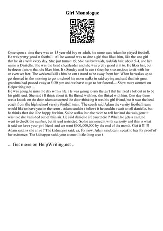 Girl Monologue
Once upon a time there was an 15 year old boy or adult, his name was Adam he played football.
He was pretty good at football. All he wanted was to date a girl that liked him, like the one girl
that he sit s with every day. She just turned 15. She has brownish, reddish hair, about 5 4, and her
name is Danielle. She was the head cheerleader and she was pretty good at it to. He likes her, but
he doesn t know that she likes him. It s Sunday and he can t sleep he s so anxious to sit with her
or even see her. The weekend kill s him he can t stand to be away from her. When he wakes up to
get dressed in the morning to go to school his mom walks in said crying and said that his great
grandma had passed away at 5:30 p.m and we have to go to her funeral.... Show more content on
Helpwriting.net ...
He was going to miss the day of his life. He was going to ask the girl that he liked a lot out or to be
his girlfriend. She said i ll think about it. He flirted with her, she flirted with him. One day there
was a knock on the door adam answered the door thinking it was his girl friend, but it was the head
coach from the high school varsity football team. The coach said Adam the varsity football team
would like to have you on the team . Adam couldn t believe it he couldn t wait to tell danielle, but
he thinks that she ll be happy for him. So he walks into the room to tell her and she was gone it
was like she vanished out of thin air. He said danielle are you there ? When he gets a call, he
went to check the number, but it read restricted. So he answered it with curiosity and this is what
it said we have your girl friend and we want $900,000,000 by the end of the month. Got it !!!!!!
Adam said, is she alive ? The kidnapper said, ya, for now. Adam said, can i speak to her for proof of
her existence. The kidnapper said, your a smart little thing aren t
... Get more on HelpWriting.net ...
 