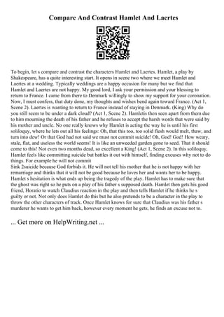 Compare And Contrast Hamlet And Laertes
To begin, let s compare and contrast the characters Hamlet and Laertes. Hamlet, a play by
Shakespeare, has a quite interesting start. It opens in scene two where we meet Hamlet and
Laertes at a wedding. Typically weddings are a happy occasion for many but we find that
Hamlet and Laertes are not happy. My good lord, I ask your permission and your blessing to
return to France. I came from there to Denmark willingly to show my support for your coronation.
Now, I must confess, that duty done, my thoughts and wishes bend again toward France. (Act 1,
Scene 2). Laertes is wanting to return to France instead of staying in Denmark. (King) Why do
you still seem to be under a dark cloud? (Act 1, Scene 2). Hamletis then seen apart from them due
to him mourning the death of his father and he refuses to accept the harsh words that were said by
his mother and uncle. No one really knows why Hamlet is acting the way he is until his first
soliloquy, where he lets out all his feelings: Oh, that this too, too solid flesh would melt, thaw, and
turn into dew! Or that God had not said we must not commit suicide! Oh, God! God! How weary,
stale, flat, and useless the world seems! It is like an unweeded garden gone to seed. That it should
come to this! Not even two months dead, so excellent a King! (Act 1, Scene 2). In this soliloquy,
Hamlet feels like committing suicide but battles it out with himself, finding excuses why not to do
things. For example he will not commit
Sink 2suicide because God forbids it. He will not tell his mother that he is not happy with her
remarriage and thinks that it will not be good because he loves her and wants her to be happy.
Hamlet s hesitation is what ends up being the tragedy of the play. Hamlet has to make sure that
the ghost was right so he puts on a play of his father s supposed death. Hamlet then gets his good
friend, Horatio to watch Claudius reaction in the play and then tells Hamlet if he thinks he s
guilty or not. Not only does Hamlet do this but he also pretends to be a character in the play to
throw the other characters of track. Once Hamlet knows for sure that Claudius was his father s
murderer he wants to get him back, however every moment he gets, he finds an excuse not to.
... Get more on HelpWriting.net ...
 